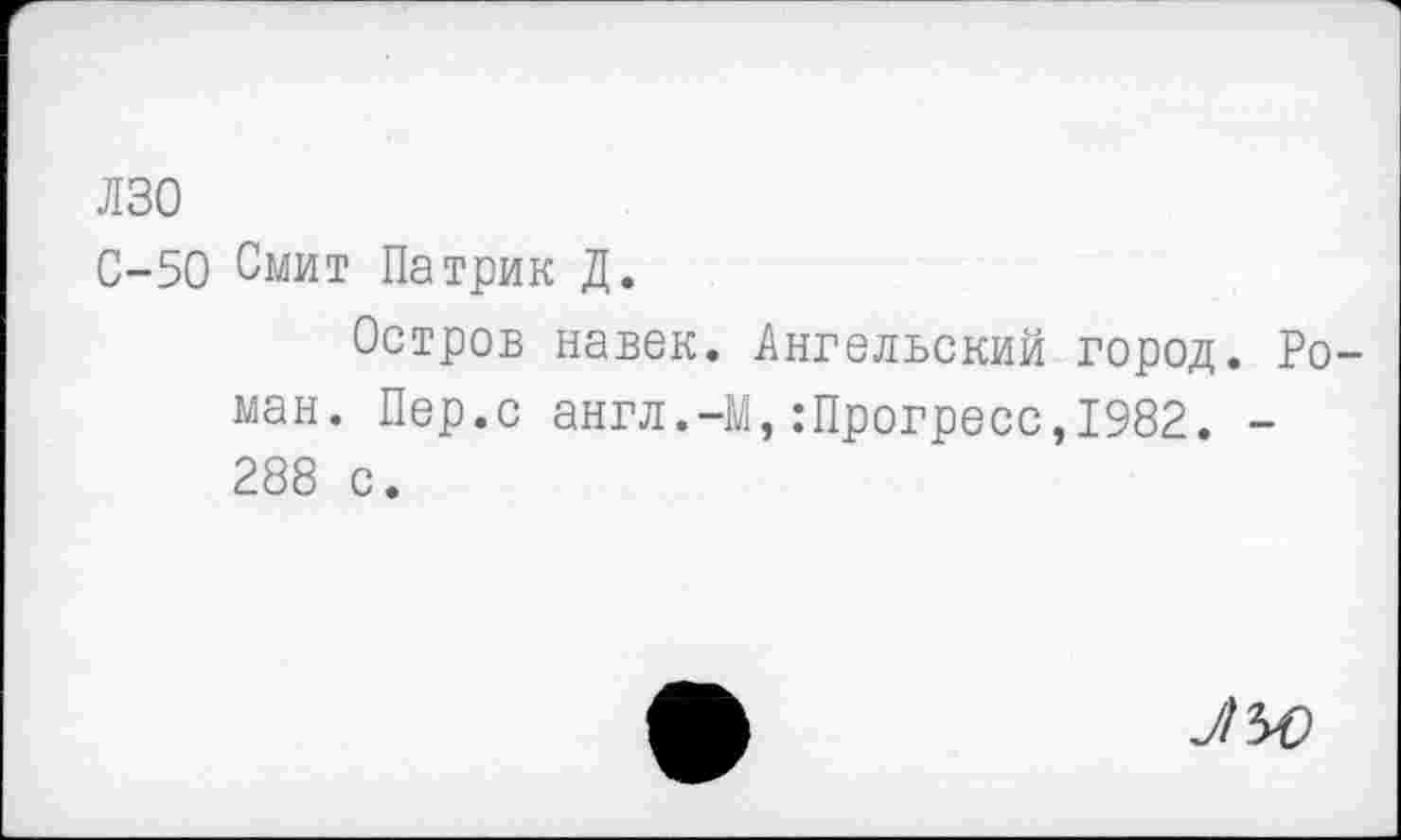 ﻿лзо
С-50 Смит Патрик Д.
Остров навек. Ангельский город. Роман. Пер.с англ.-М,:Прогресс,1982. -288 с.
7/50